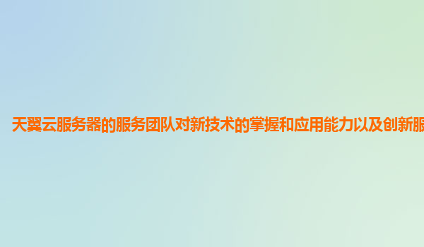 天翼云服务器的服务团队对新技术的掌握和应用能力以及创新服务能力？