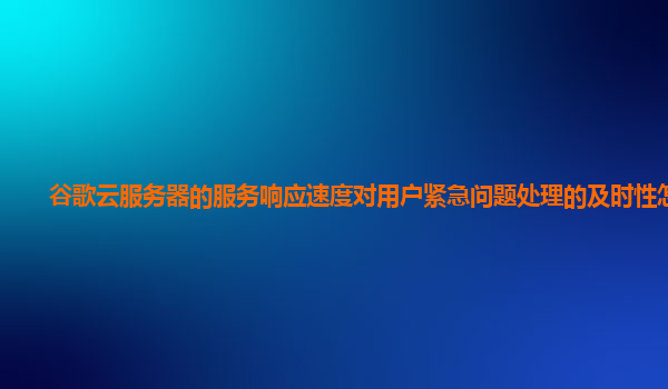 谷歌云服务器的服务响应速度对用户紧急问题处理的及时性怎样？