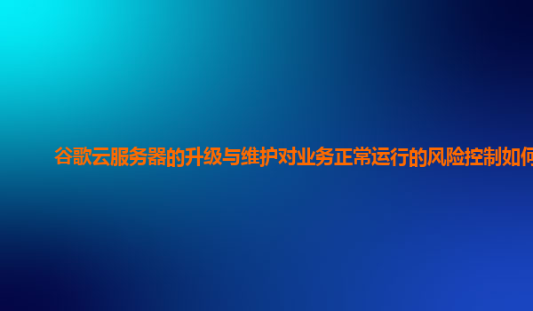 谷歌云服务器的升级与维护对业务正常运行的风险控制如何？