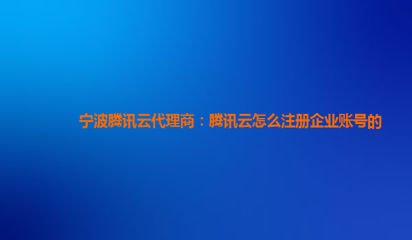 宁波腾讯云代理商：腾讯云怎么注册企业账号的