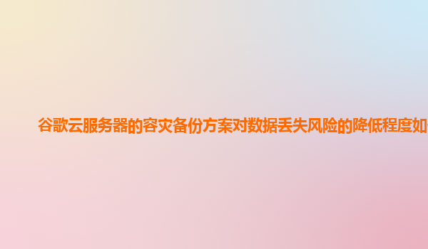 谷歌云服务器的容灾备份方案对数据丢失风险的降低程度如何？