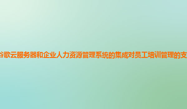 谷歌云服务器和企业人力资源管理系统的集成对员工培训管理的支持力度如何？