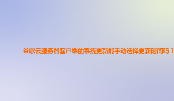 谷歌云服务器客户端的系统更新能手动选择更新时间吗？
