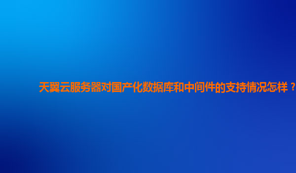 天翼云服务器对国产化数据库和中间件的支持情况怎样？