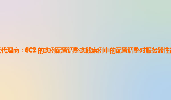 亚马逊云代理商：EC2 的实例配置调整实践案例中的配置调整对服务器性能的量化评估方法？