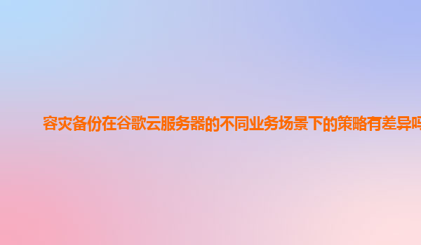 容灾备份在谷歌云服务器的不同业务场景下的策略有差异吗？