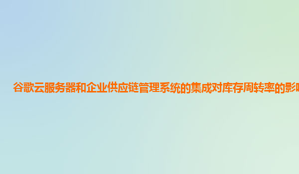 谷歌云服务器和企业供应链管理系统的集成对库存周转率的影响如何？