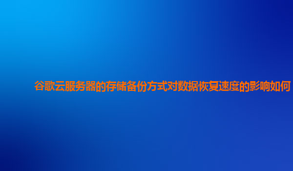 谷歌云服务器的存储备份方式对数据恢复速度的影响如何？