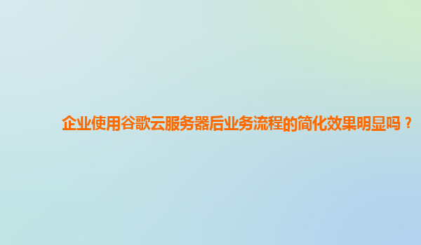 企业使用谷歌云服务器后业务流程的简化效果明显吗？