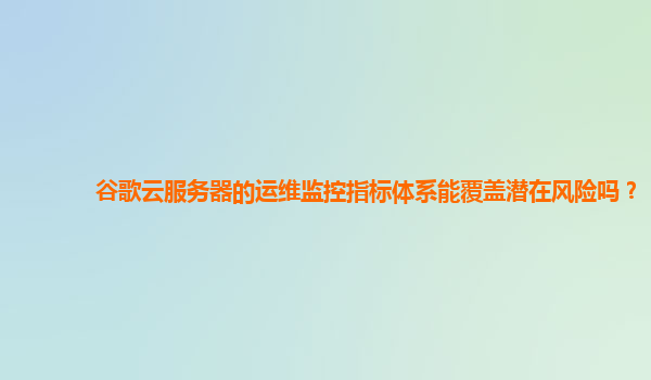 谷歌云服务器的运维监控指标体系能覆盖潜在风险吗？