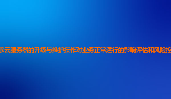 谷歌云服务器的升级与维护操作对业务正常运行的影响评估和风险控制措施有哪些？