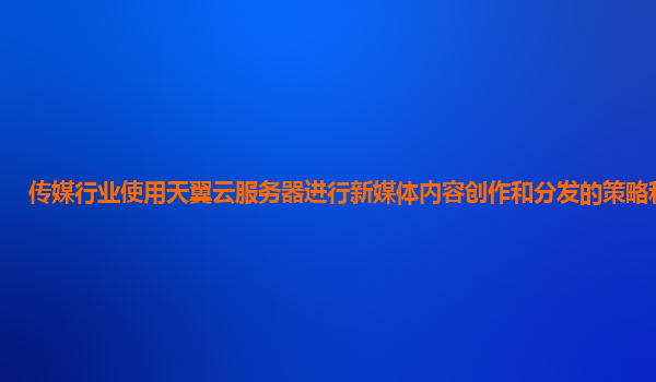 传媒行业使用天翼云服务器进行新媒体内容创作和分发的策略和效果？