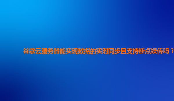 谷歌云服务器能实现数据的实时同步且支持断点续传吗？