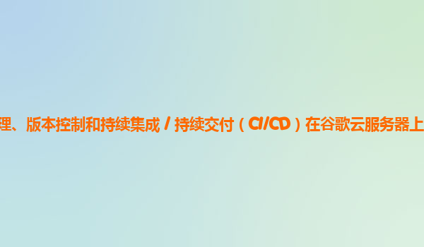 服务器上应用开发的代码管理、版本控制和持续集成 / 持续交付（CI/CD）在谷歌云服务器上的实践和效果如何改进以提高开发效率？