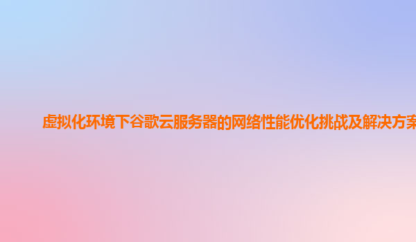 虚拟化环境下谷歌云服务器的网络性能优化挑战及解决方案？