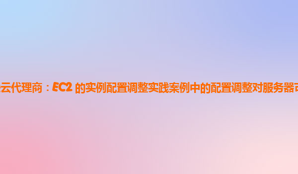 亚马逊云代理商：EC2 的实例配置调整实践案例中的配置调整对服务器可扩展性的影响？