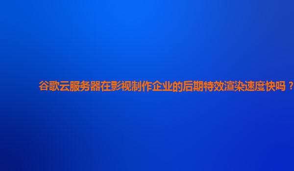 谷歌云服务器在影视制作企业的后期特效渲染速度快吗？