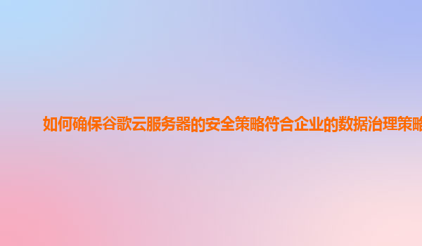 如何确保谷歌云服务器的安全策略符合企业的数据治理策略？