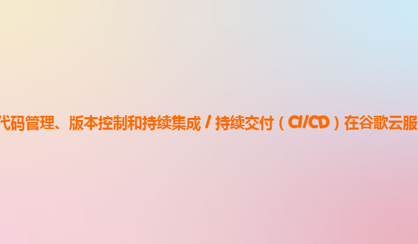 服务器上应用开发的代码管理、版本控制和持续集成 / 持续交付（CI/CD）在谷歌云服务器上的实践和效果如何改进？