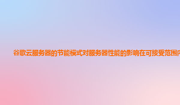 谷歌云服务器的节能模式对服务器性能的影响在可接受范围内吗？