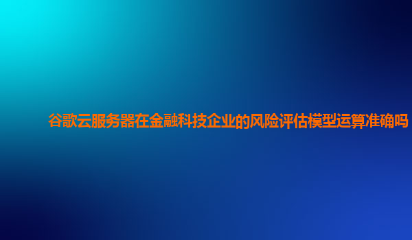 谷歌云服务器在金融科技企业的风险评估模型运算准确吗？