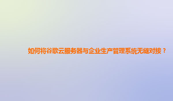 如何将谷歌云服务器与企业生产管理系统无缝对接？