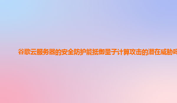 谷歌云服务器的安全防护能抵御量子计算攻击的潜在威胁吗？