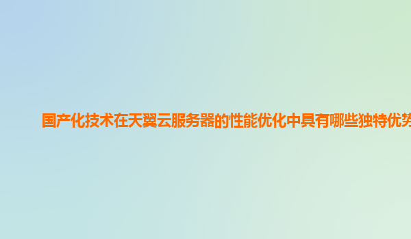 国产化技术在天翼云服务器的性能优化中具有哪些独特优势？