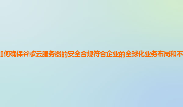 如何确保谷歌云服务器的安全合规符合企业的全球化业务布局和不同地区法规？
