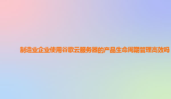 制造业企业使用谷歌云服务器的产品生命周期管理高效吗？