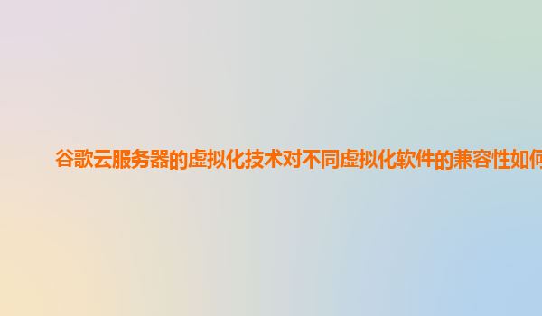 谷歌云服务器的虚拟化技术对不同虚拟化软件的兼容性如何？