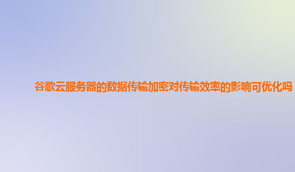 谷歌云服务器的数据传输加密对传输效率的影响可优化吗？