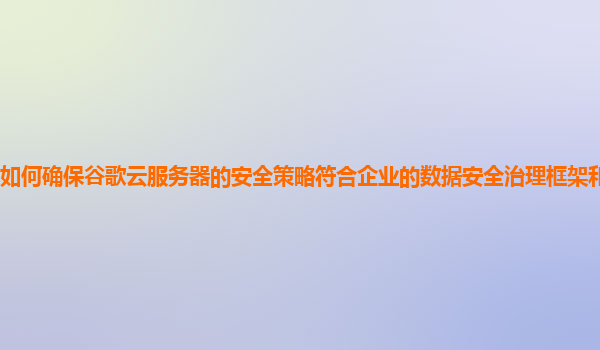 如何确保谷歌云服务器的安全策略符合企业的数据安全治理框架和合规要求？