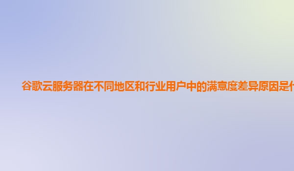 谷歌云服务器在不同地区和行业用户中的满意度差异原因是什么？