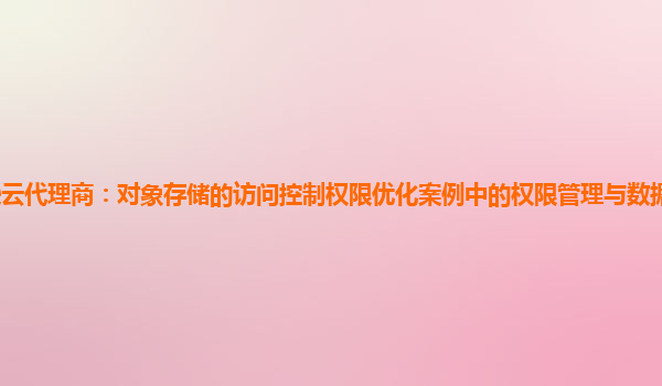 亚马逊云代理商：对象存储的访问控制权限优化案例中的权限管理与数据合规性的持续保障？