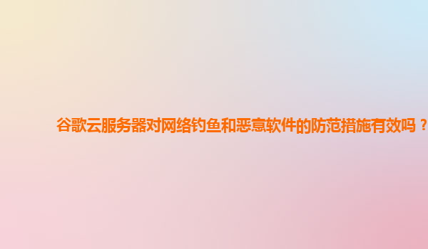 谷歌云服务器对网络钓鱼和恶意软件的防范措施有效吗？