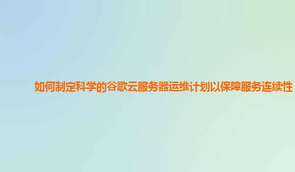 如何制定科学的谷歌云服务器运维计划以保障服务连续性？