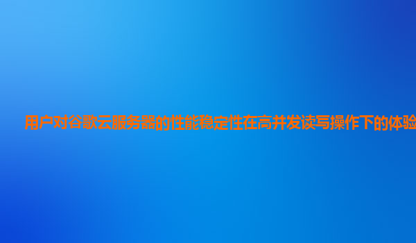 用户对谷歌云服务器的性能稳定性在高并发读写操作下的体验如何？