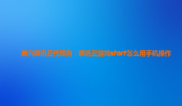 嘉兴腾讯云代理商：腾讯云游戏start怎么用手机操作