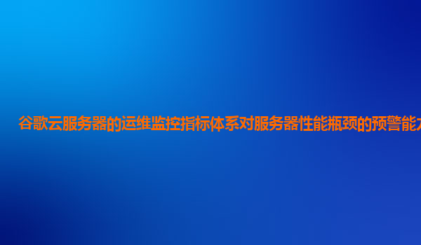 谷歌云服务器的运维监控指标体系对服务器性能瓶颈的预警能力强吗？