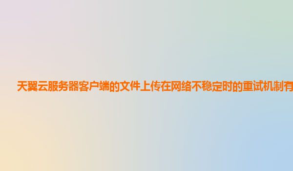 天翼云服务器客户端的文件上传在网络不稳定时的重试机制有效吗？