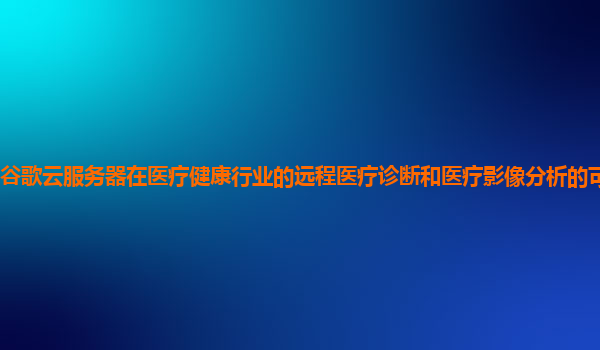 谷歌云服务器在医疗健康行业的远程医疗诊断和医疗影像分析的可靠性强吗？