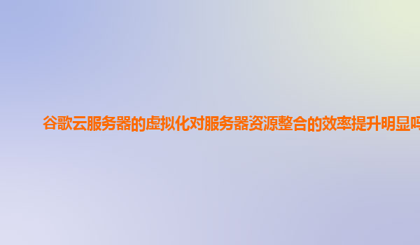 谷歌云服务器的虚拟化对服务器资源整合的效率提升明显吗？