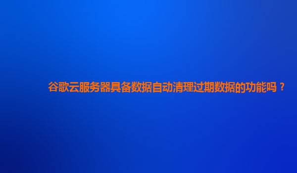 谷歌云服务器具备数据自动清理过期数据的功能吗？