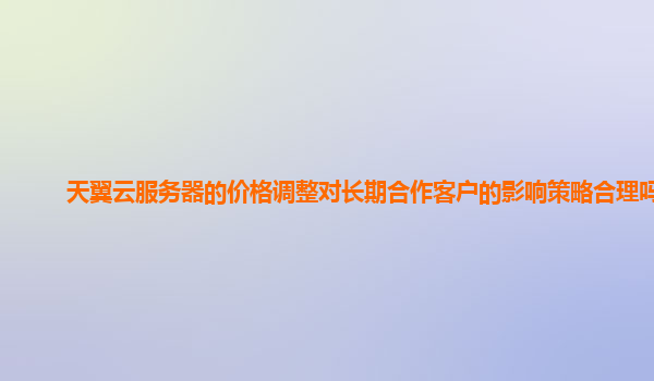 天翼云服务器的价格调整对长期合作客户的影响策略合理吗？
