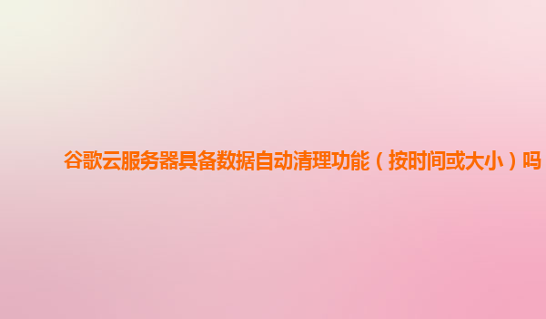 谷歌云服务器具备数据自动清理功能（按时间或大小）吗？