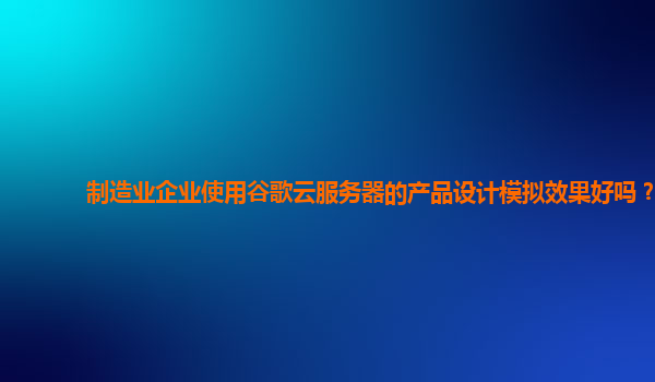 制造业企业使用谷歌云服务器的产品设计模拟效果好吗？