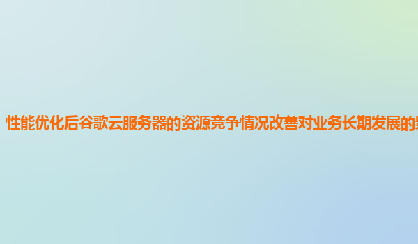 性能优化后谷歌云服务器的资源竞争情况改善对业务长期发展的影响如何？