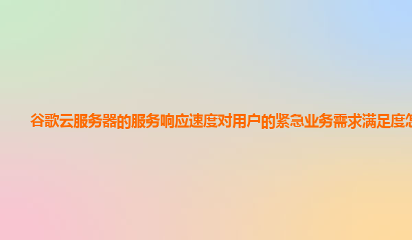 谷歌云服务器的服务响应速度对用户的紧急业务需求满足度怎样？