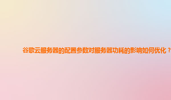 谷歌云服务器的配置参数对服务器功耗的影响如何优化？
